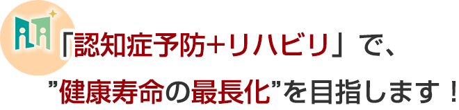 「認知症予防+リハビリ」で、健康寿命の最長化を目指します!
