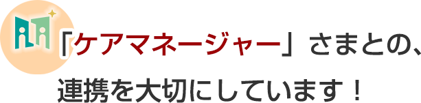 「ケアマネージャー」さまとの、連携を大切にしています!